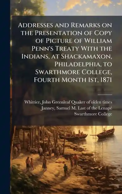 New Release Addresses and Remarks on the Presentation of Copy of Picture of William Penn's Treaty With the Indians, at Shackamaxon, Philadelphia, to Swarthmore College, Fourth Month 1st, 1871